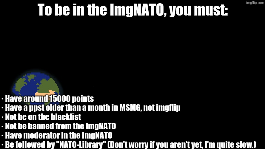 To be in the ImgNATO, you must:; · Have around 15000 points
· Have a ppst older than a month in MSMG, not imgflip
· Not be on the blacklist
· Not be banned from the ImgNATO
· Have moderator in the ImgNATO
· Be followed by "NATO-Library" (Don't worry if you aren't yet, I'm quite slow.) | made w/ Imgflip meme maker