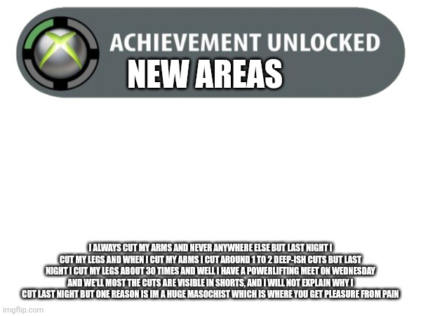 This is the most I've cut | NEW AREAS; I ALWAYS CUT MY ARMS AND NEVER ANYWHERE ELSE BUT LAST NIGHT I CUT MY LEGS AND WHEN I CUT MY ARMS I CUT AROUND 1 TO 2 DEEP-ISH CUTS BUT LAST NIGHT I CUT MY LEGS ABOUT 30 TIMES AND WELL I HAVE A POWERLIFTING MEET ON WEDNESDAY AND WE'LL MOST THE CUTS ARE VISIBLE IN SHORTS, AND I WILL NOT EXPLAIN WHY I CUT LAST NIGHT BUT ONE REASON IS IM A HUGE MASOCHIST WHICH IS WHERE YOU GET PLEASURE FROM PAIN | image tagged in cutting,why are you reading the tags | made w/ Imgflip meme maker