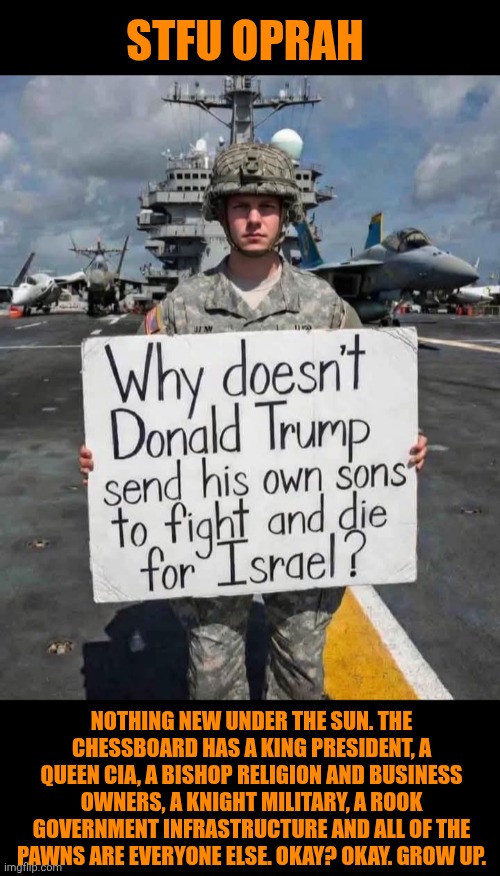 Funny | STFU OPRAH; NOTHING NEW UNDER THE SUN. THE CHESSBOARD HAS A KING PRESIDENT, A QUEEN CIA, A BISHOP RELIGION AND BUSINESS OWNERS, A KNIGHT MILITARY, A ROOK GOVERNMENT INFRASTRUCTURE AND ALL OF THE PAWNS ARE EVERYONE ELSE. OKAY? OKAY. GROW UP. | image tagged in funny,politics,stfu,life,reality,chess | made w/ Imgflip meme maker