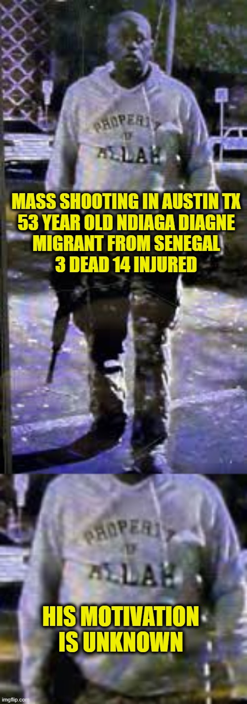 Property of Allah | MASS SHOOTING IN AUSTIN TX
53 YEAR OLD NDIAGA DIAGNE
MIGRANT FROM SENEGAL
3 DEAD 14 INJURED; HIS MOTIVATION
IS UNKNOWN | image tagged in terrorist | made w/ Imgflip meme maker