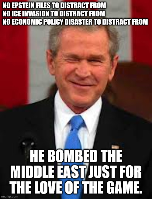George Bush Meme | NO EPSTEIN FILES TO DISTRACT FROM
NO ICE INVASION TO DISTRACT FROM
NO ECONOMIC POLICY DISASTER TO DISTRACT FROM; HE BOMBED THE MIDDLE EAST JUST FOR THE LOVE OF THE GAME. | image tagged in memes,george bush | made w/ Imgflip meme maker