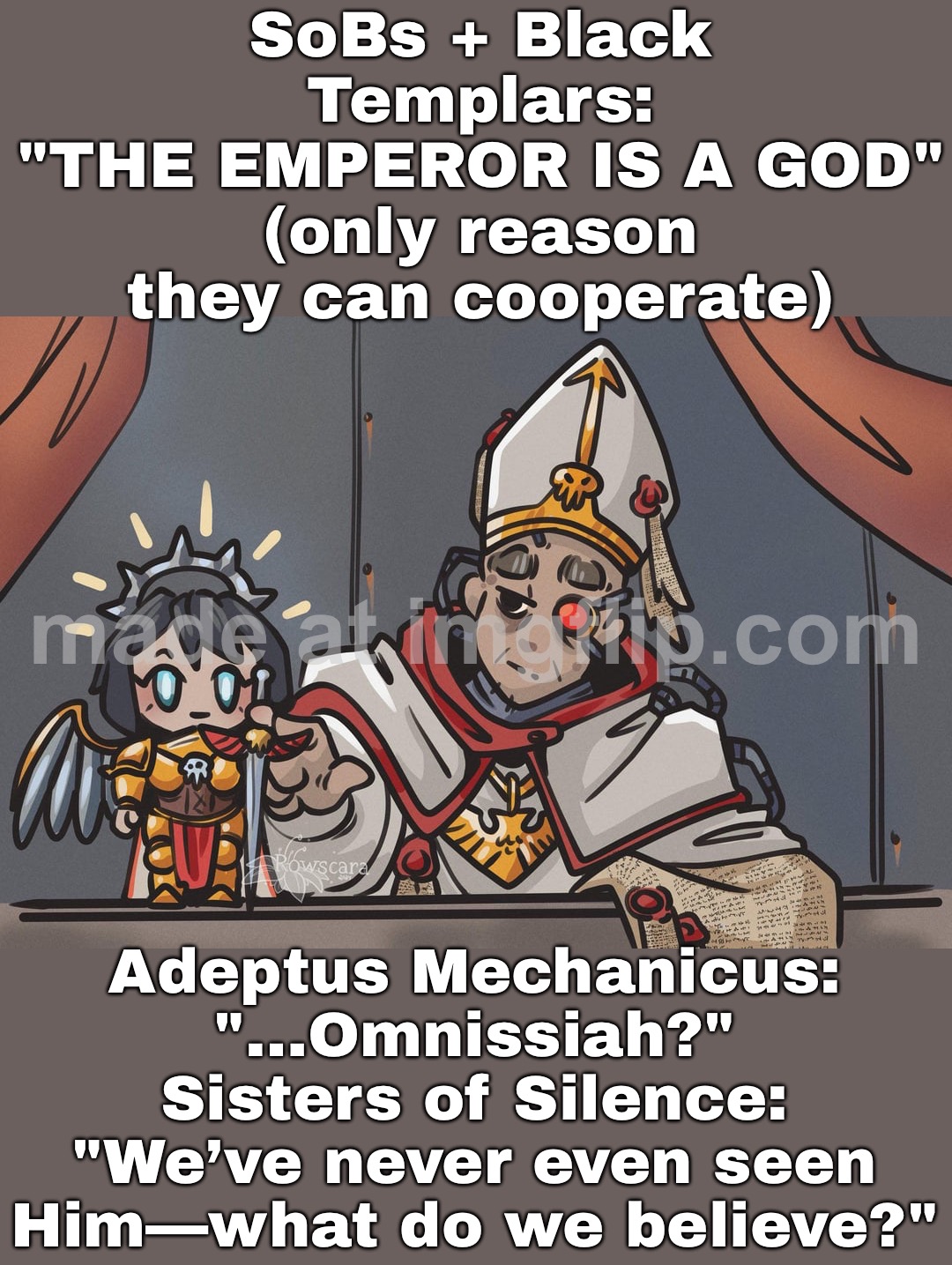 AdMech & SoS: "Omnissiah? Emperor? Chaos? ...we honestly don't know anymore" | SoBs + Black Templars:
"THE EMPEROR IS A GOD"
(only reason they can cooperate); Adeptus Mechanicus:
"…Omnissiah?"
Sisters of Silence:
"We’ve never even seen Him—what do we believe?" | image tagged in warhammer 40 000,emperor,he is the messiah,messiah,warhammer,warhammer40k | made w/ Imgflip meme maker