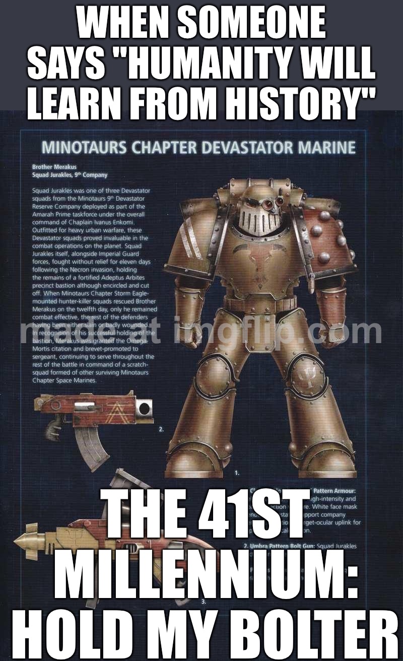 WHEN YOUR "GLORIOUS FUTURE" LOOKS LIKE AN APOCALYPSE; AND YOU REALIZE THE ONLY THING MORE ETERNAL THAN HISTORY IS WAR | WHEN SOMEONE SAYS "HUMANITY WILL LEARN FROM HISTORY"; THE 41ST MILLENNIUM: HOLD MY BOLTER | image tagged in warhammer,war,doom eternal,history,the future,apocalypse | made w/ Imgflip meme maker