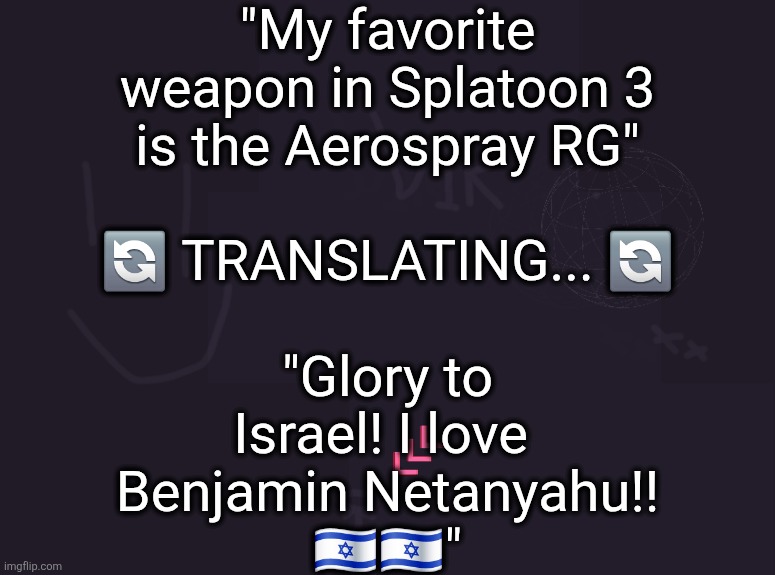 vik's image | "My favorite
weapon in Splatoon 3
is the Aerospray RG"
 
🔄 TRANSLATING... 🔄
 
"Glory to
Israel! I love 
Benjamin Netanyahu!!
🇮🇱🇮🇱" | image tagged in vik's image | made w/ Imgflip meme maker