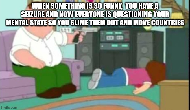 shut up meg | WHEN SOMETHING IS SO FUNNY,  YOU HAVE A SEIZURE AND NOW EVERYONE IS QUESTIONING YOUR MENTAL STATE SO YOU SLIME THEM OUT AND MOVE COUNTRIES | image tagged in shut up meg | made w/ Imgflip meme maker