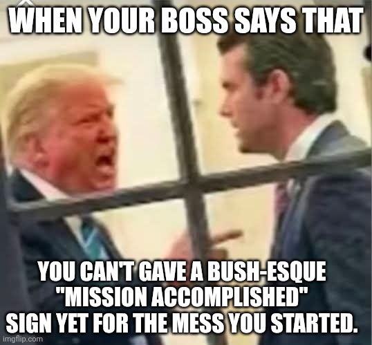 Or that Operation Epstein Files didn't make people forget the issues | WHEN YOUR BOSS SAYS THAT; YOU CAN'T GAVE A BUSH-ESQUE "MISSION ACCOMPLISHED" SIGN YET FOR THE MESS YOU STARTED. | image tagged in donald trump doest like pete hegseth's iran war,donald trump,pete hegseth,iran,mission accomplished | made w/ Imgflip meme maker