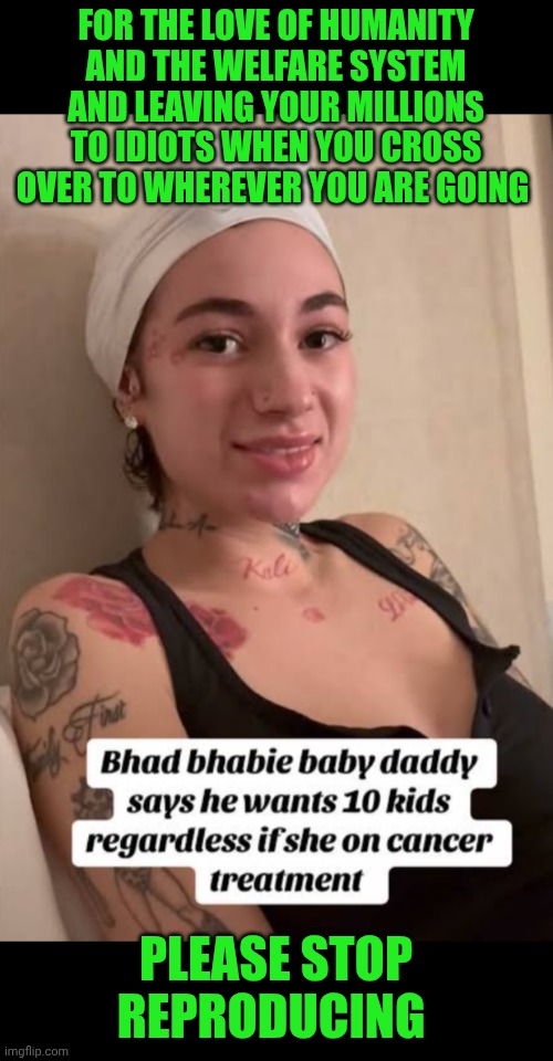 Funny | FOR THE LOVE OF HUMANITY AND THE WELFARE SYSTEM AND LEAVING YOUR MILLIONS TO IDIOTS WHEN YOU CROSS OVER TO WHEREVER YOU ARE GOING; PLEASE STOP REPRODUCING | image tagged in funny,cash me ousside how bow dah,dumb people,you've been invited to dumbass university,idiocracy,ghetto | made w/ Imgflip meme maker