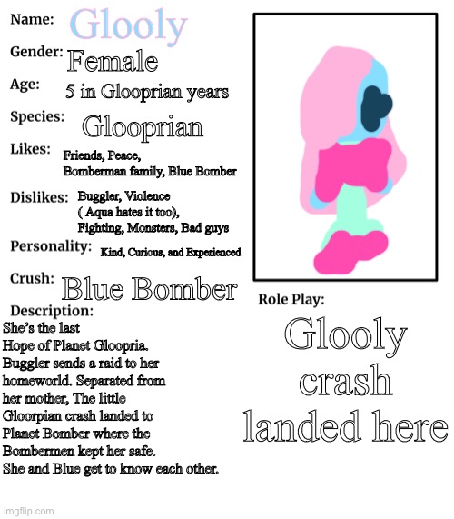 Glooly’s Showcase | Glooly; Female; 5 in Glooprian years; Glooprian; Friends, Peace, Bomberman family, Blue Bomber; Buggler, Violence ( Aqua hates it too), Fighting, Monsters, Bad guys; Kind, Curious, and Experienced; Blue Bomber; Glooly crash landed here; She’s the last Hope of Planet Gloopria. Buggler sends a raid to her homeworld. Separated from her mother, The little Gloorpian crash landed to Planet Bomber where the Bombermen kept her safe. She and Blue get to know each other. | image tagged in rp stream oc showcase,bomberman | made w/ Imgflip meme maker