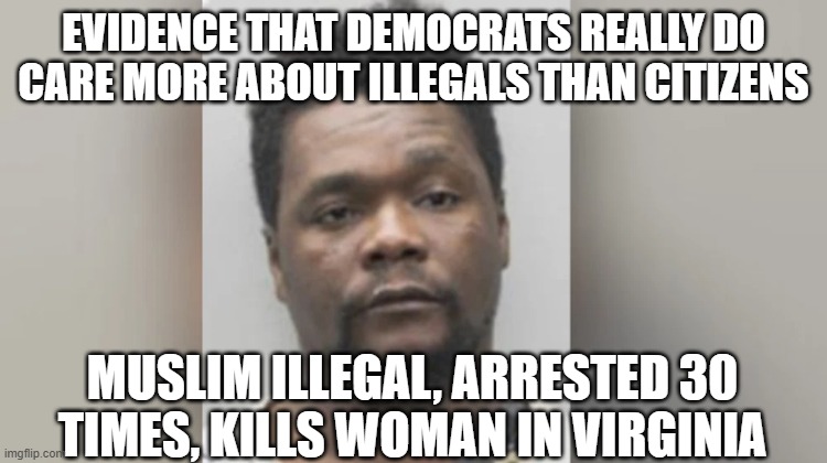Choosing illegals over Americans- Democrat choices | EVIDENCE THAT DEMOCRATS REALLY DO CARE MORE ABOUT ILLEGALS THAN CITIZENS; MUSLIM ILLEGAL, ARRESTED 30 TIMES, KILLS WOMAN IN VIRGINIA | image tagged in crime | made w/ Imgflip meme maker