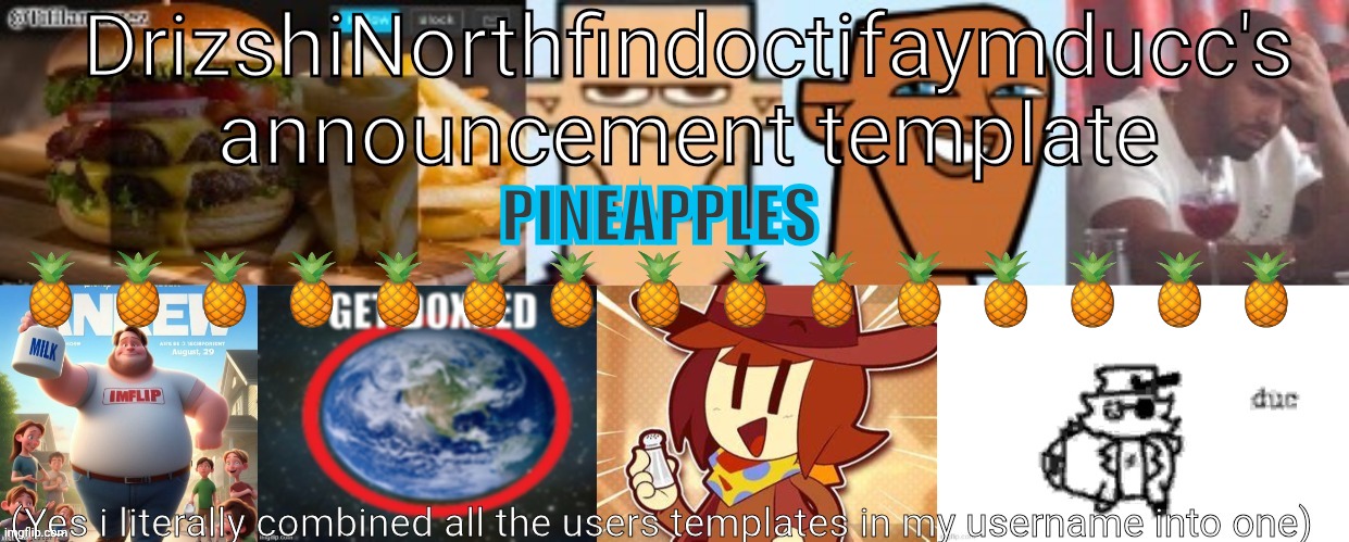 Drizzy Yoshi Norther Andrew Doctor Somewhere Tiff Aymy Ducc | PINEAPPLES
🍍🍍🍍🍍🍍🍍🍍🍍🍍🍍🍍🍍🍍🍍🍍 | image tagged in drizzy yoshi norther andrew doctor somewhere tiff aymy ducc | made w/ Imgflip meme maker
