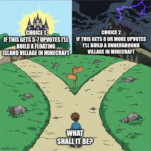 so what will it be? (I changed it) | CHOICE 2
IF THIS GETS 8 OR MORE UPVOTES I'LL BUILD A UNDERGROUND VILLAGE IN MINECRAFT; CHOICE 1
IF THIS GETS 5-7 UPVOTES I'LL BUILD A FLOATING ISLAND VILLAGE IN MINECRAFT; WHAT SHALL IT BE? | image tagged in two paths | made w/ Imgflip meme maker