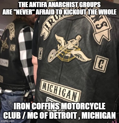 The Antifa Anarchist Groups are "Never" afraid to kickout the whole Iron Coffins Motorcycle Club / MC of Detroit , Michigan | THE ANTIFA ANARCHIST GROUPS ARE "NEVER" AFRAID TO KICKOUT THE WHOLE; IRON COFFINS MOTORCYCLE CLUB / MC OF DETROIT , MICHIGAN | image tagged in antifa anarchist,iron coffins motorcycle club,iron coffins mc,detroit michigan,outlaw motorcycle clubs,biker gangs | made w/ Imgflip meme maker
