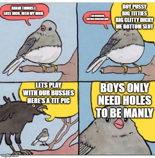 annoyed bird | BOY PUSSY BIG TITTIES BIG CLITTY DICKY ME BOTTOM SLUT; BRAIN THINKS I LOST DICK, NEED MY DICK; I AM DISGUSTED, BUT WILL LEARN SELF LOVE; LETS PLAY WITH OUR BUSSIES HERE'S A TIT PIC; BOYS ONLY NEED HOLES TO BE MANLY | image tagged in annoyed bird | made w/ Imgflip meme maker
