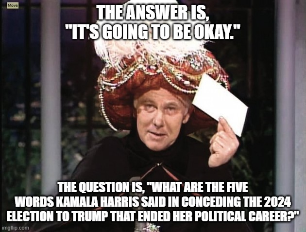 Carnac says... Kamala Harris | THE ANSWER IS, "IT'S GOING TO BE OKAY."; THE QUESTION IS, "WHAT ARE THE FIVE WORDS KAMALA HARRIS SAID IN CONCEDING THE 2024 ELECTION TO TRUMP THAT ENDED HER POLITICAL CAREER?" | image tagged in carnac says,kamala harris,donald trump,end of a political career | made w/ Imgflip meme maker