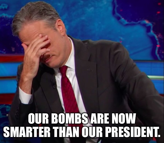 Jon Stewart Face-palm | OUR BOMBS ARE NOW SMARTER THAN OUR PRESIDENT. | image tagged in jon stewart face-palm | made w/ Imgflip meme maker