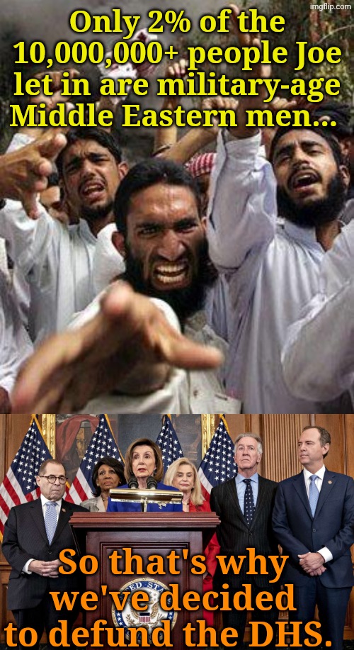 The Epitome... of Stupidity | Only 2% of the 10,000,000+ people Joe let in are military-age Middle Eastern men... So that's why we've decided to defund the DHS. | image tagged in angry muslim,democrat congressmen | made w/ Imgflip meme maker