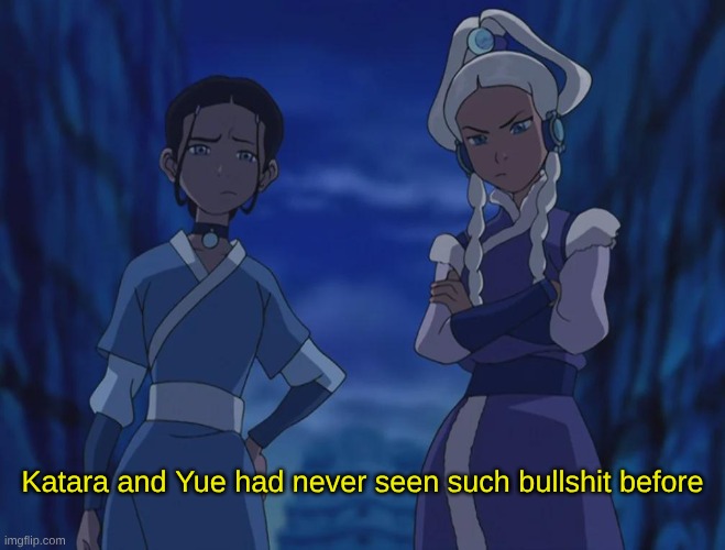 Katara and Yue had never seen such bs meme | Katara and Yue had never seen such bullshit before | image tagged in katara,yue,avatar the last airbender | made w/ Imgflip meme maker