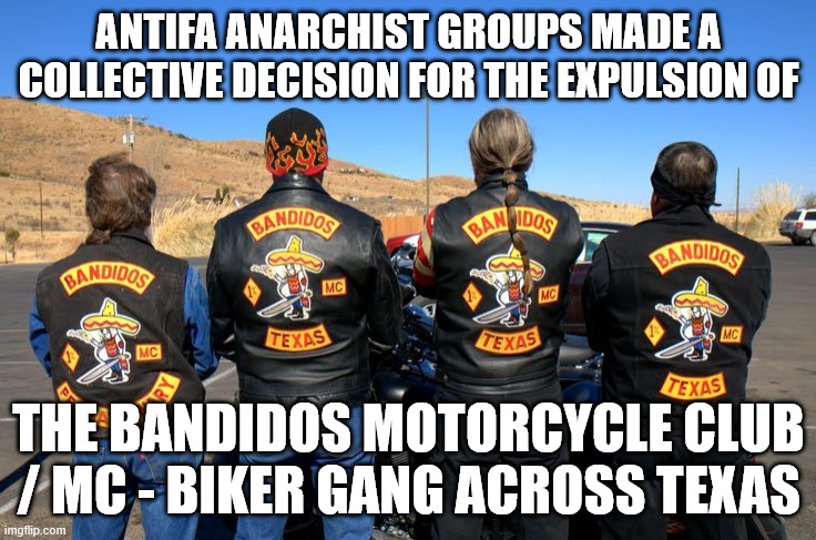 Antifa Anarchist Groups made a collective decision for the expulsion of the Bandidos Motorcycle Club / MC - Biker Gang across Te | ANTIFA ANARCHIST GROUPS MADE A COLLECTIVE DECISION FOR THE EXPULSION OF; THE BANDIDOS MOTORCYCLE CLUB / MC - BIKER GANG ACROSS TEXAS | image tagged in antifa anarchist,bandidos mc,bandidos motorcycle club,texas,outlaw motorcycle clubs,biker gangs | made w/ Imgflip meme maker