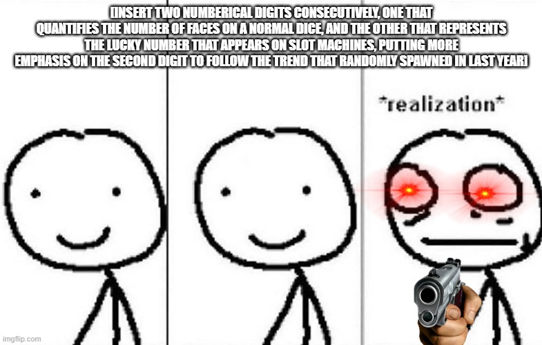 Realization | [INSERT TWO NUMBERICAL DIGITS CONSECUTIVELY, ONE THAT QUANTIFIES THE NUMBER OF FACES ON A NORMAL DICE, AND THE OTHER THAT REPRESENTS THE LUCKY NUMBER THAT APPEARS ON SLOT MACHINES, PUTTING MORE EMPHASIS ON THE SECOND DIGIT TO FOLLOW THE TREND THAT RANDOMLY SPAWNED IN LAST YEAR] | image tagged in realization | made w/ Imgflip meme maker
