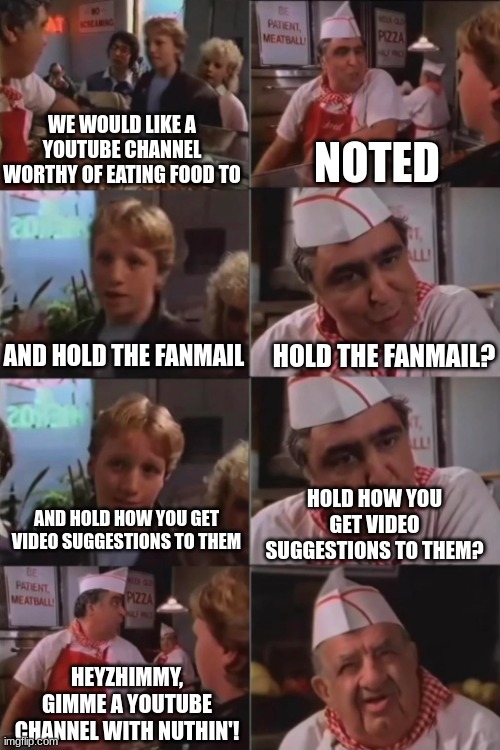 was team theorist always impossible to contact? or did they deide to be when matpat left? | NOTED; WE WOULD LIKE A YOUTUBE CHANNEL WORTHY OF EATING FOOD TO; HOLD THE FANMAIL? AND HOLD THE FANMAIL; HOLD HOW YOU GET VIDEO SUGGESTIONS TO THEM? AND HOLD HOW YOU GET VIDEO SUGGESTIONS TO THEM; HEYZHIMMY, GIMME A YOUTUBE CHANNEL WITH NUTHIN'! | image tagged in pizza with nothing,memes | made w/ Imgflip meme maker