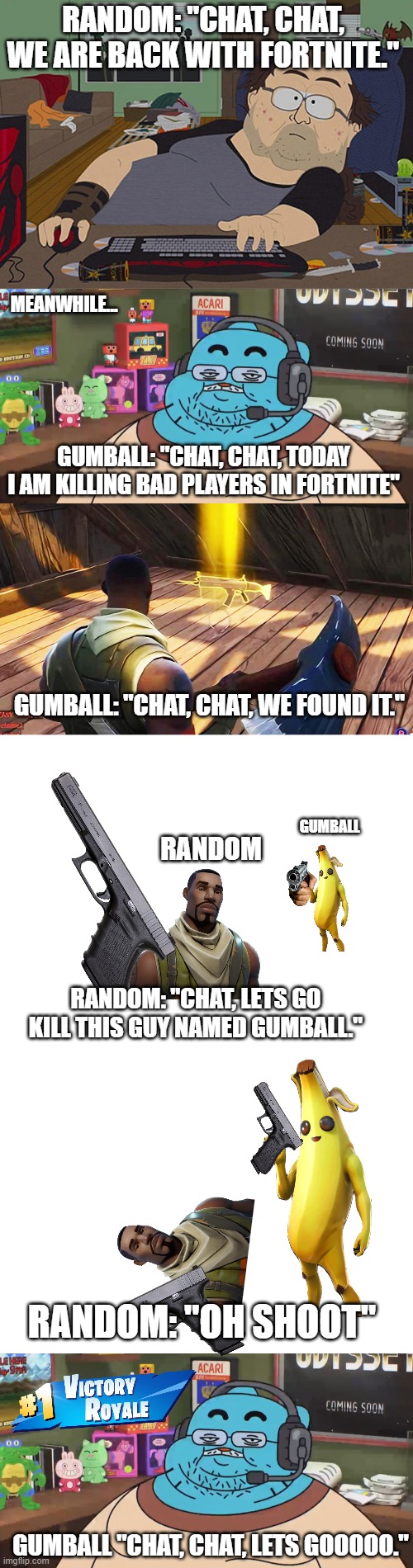 fortnite story [EMOTIONAL] | RANDOM: "CHAT, CHAT, WE ARE BACK WITH FORTNITE."; MEANWHILE... GUMBALL: "CHAT, CHAT, TODAY I AM KILLING BAD PLAYERS IN FORTNITE"; GUMBALL: "CHAT, CHAT, WE FOUND IT."; GUMBALL; RANDOM; RANDOM: "CHAT, LETS GO KILL THIS GUY NAMED GUMBALL."; RANDOM: "OH SHOOT"; GUMBALL "CHAT, CHAT, LETS GOOOOO." | image tagged in memes,discord moderator,funny,funny memes,story | made w/ Imgflip meme maker
