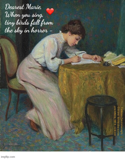 indeed | Dearest Marie,
When you sing,
tiny birds fall from
the sky in horror -; Federico Zandomeneghi, Giovane donna che scrive una lettera, 1874: minkpen | image tagged in art memes,writing,letter,poem,love letter,lesbian | made w/ Imgflip meme maker