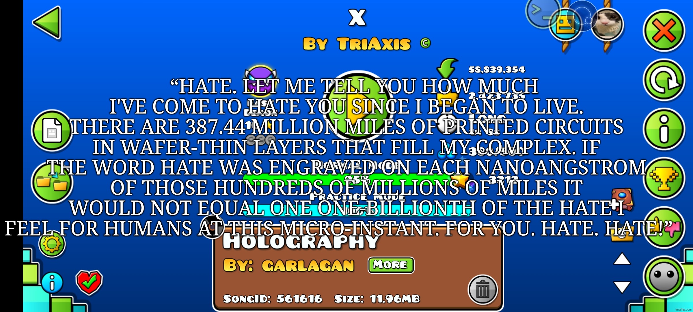 I'm going insane | “HATE. LET ME TELL YOU HOW MUCH I'VE COME TO HATE YOU SINCE I BEGAN TO LIVE. THERE ARE 387.44 MILLION MILES OF PRINTED CIRCUITS IN WAFER-THIN LAYERS THAT FILL MY COMPLEX. IF THE WORD HATE WAS ENGRAVED ON EACH NANOANGSTROM OF THOSE HUNDREDS OF MILLIONS OF MILES IT WOULD NOT EQUAL ONE ONE-BILLIONTH OF THE HATE I FEEL FOR HUMANS AT THIS MICRO-INSTANT. FOR YOU. HATE. HATE!” | made w/ Imgflip meme maker
