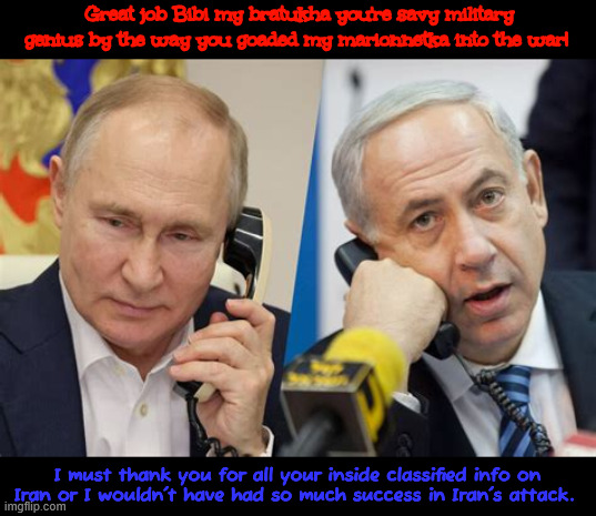 Netanyahu gets a phone call from Putin | Great job Bibi my bratukha you're savy military genius by the way you goaded my marionnetka into the war! I must thank you for all your inside classified info on Iran or I wouldn't have had so much success in Iran's attack. | image tagged in netanyahu gets a phone call from putin,sneak attack on iran,savy genius,war crimials | made w/ Imgflip meme maker