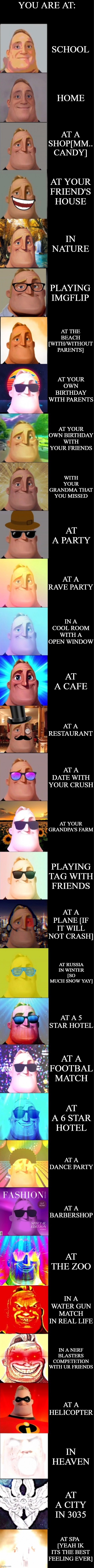 mr incredibel becoming canny all stars remastered | YOU ARE AT:; SCHOOL; HOME; AT A SHOP[MM.. CANDY]; AT YOUR FRIEND'S HOUSE; IN NATURE; PLAYING IMGFLIP; AT THE BEACH [WITH/WITHOUT PARENTS]; AT YOUR OWN BIRTHDAY WITH PARENTS; AT YOUR OWN BIRTHDAY WITH YOUR FRIENDS; WITH YOUR GRANDMA THAT YOU MISSED; AT A PARTY; AT A RAVE PARTY; IN A COOL ROOM WITH A OPEN WINDOW; AT A CAFE; AT A RESTAURANT; AT A DATE WITH YOUR CRUSH; AT YOUR GRANDPA'S FARM; PLAYING TAG WITH FRIENDS; AT A PLANE [IF IT WILL NOT CRASH]; AT RUSSIA IN WINTER [SO MUCH SNOW YAY]; AT A 5 STAR HOTEL; AT A FOOTBAL MATCH; AT A 6 STAR HOTEL; AT A DANCE PARTY; AT A BARBERSHOP; AT THE ZOO; IN A WATER GUN MATCH IN REAL LIFE; IN A NERF BLASTERS COMPETETION WITH UR FRIENDS; AT A HELICOPTER; IN HEAVEN; AT A CITY IN 3035; AT SPA  [YEAH IK ITS THE BEST FEELING EVER] | image tagged in mr incredibel becoming canny all stars remastered | made w/ Imgflip meme maker