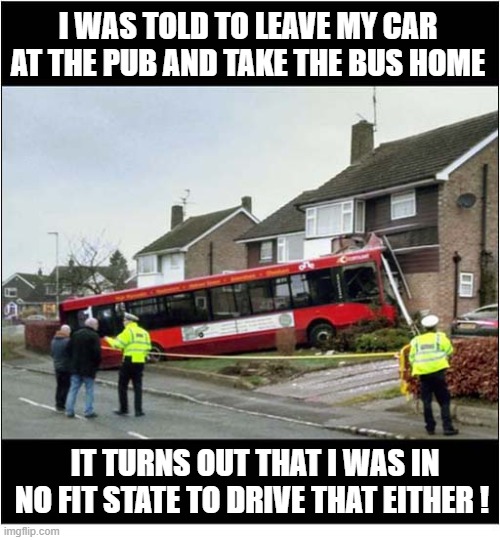 Don't Drink And Drive ! | I WAS TOLD TO LEAVE MY CAR AT THE PUB AND TAKE THE BUS HOME; IT TURNS OUT THAT I WAS IN NO FIT STATE TO DRIVE THAT EITHER ! | image tagged in drunk driving,pub,bus,crash | made w/ Imgflip meme maker