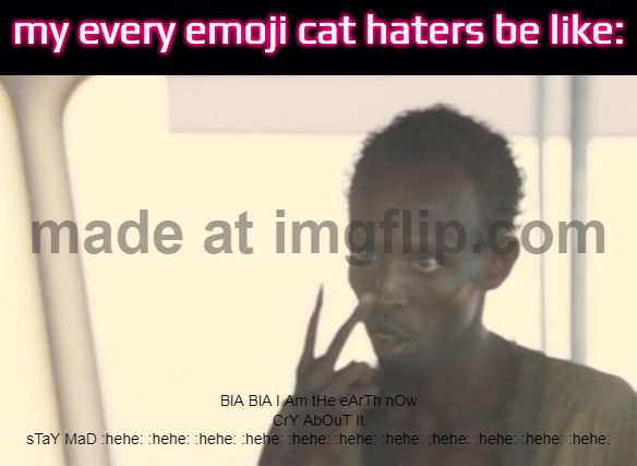 HELP ME THEY'RE SO STUPID LIKE SMG4 MARIO | my every emoji cat haters be like:; BlA BlA I Am tHe eArTh nOw
CrY AbOuT It
sTaY MaD :hehe: :hehe: :hehe: :hehe: :hehe: :hehe: :hehe: :hehe: :hehe: :hehe: :hehe: | image tagged in memes,i'm the captain now | made w/ Imgflip meme maker