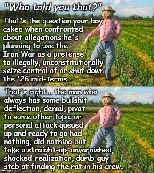 Well howdy, Trump-cult kids, it's Socialism again and today's topic is how dementia causes one to lose a step or ten. | "Who told you that?"; That's the question your boy
asked when confronted
about allegations he's
planning to use the
Iran War as a pretense
to illegally, unconstitutionally
seize control of or shut down
the '26 mid-terms... That's right... the man who
always has some bullshit
deflection, denial, pivot
to some other topic or
personal attack queued
up and ready to go had
nothing, did nothing but
take a straight-up, unvarnished,
shocked-realization, dumb-guy
stab at finding the rat in his crew. | image tagged in trump unfit unqualified dangerous,wannabe,dictator,dementia,patient | made w/ Imgflip meme maker