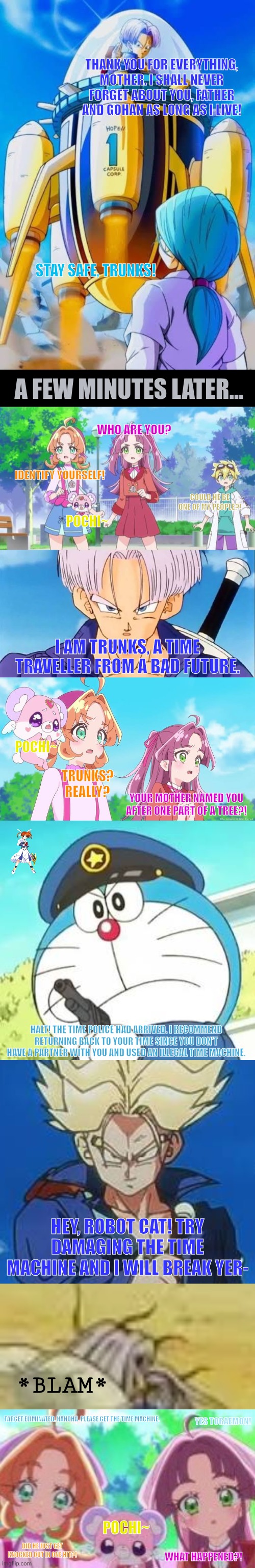 THANK YOU FOR EVERYTHING, MOTHER. I SHALL NEVER FORGET ABOUT YOU, FATHER AND GOHAN AS LONG AS I LIVE! STAY SAFE, TRUNKS! A FEW MINUTES LATER... WHO ARE YOU? IDENTIFY YOURSELF! COULD HE BE ONE OF MY PEOPLE?! POCHI~; I AM TRUNKS, A TIME TRAVELLER FROM A BAD FUTURE. POCHI~; TRUNKS? REALLY? YOUR MOTHER NAMED YOU AFTER ONE PART OF A TREE?! HALT! THE TIME POLICE HAD ARRIVED. I RECOMMEND RETURNING BACK TO YOUR TIME SINCE YOU DON'T HAVE A PARTNER WITH YOU AND USED AN ILLEGAL TIME MACHINE. HEY, ROBOT CAT! TRY DAMAGING THE TIME MACHINE AND I WILL BREAK YER-; *BLAM*; YES TORAEMON! TARGET ELIMINATED. NANOHA, PLEASE GET THE TIME MACHINE. POCHI~; DID HE JUST GET KNOCKED OUT IN ONE HIT?! WHAT HAPPENED?! | image tagged in memes,trunks,dead | made w/ Imgflip meme maker