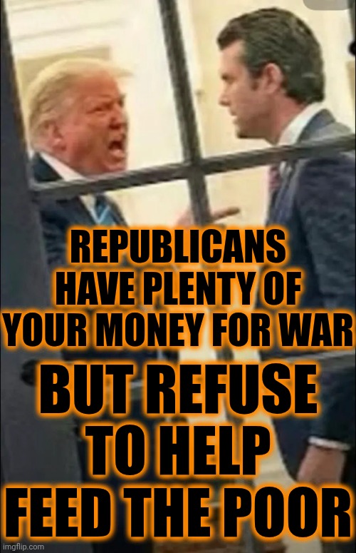 I'm Sick Of Republican Monsters | REPUBLICANS HAVE PLENTY OF YOUR MONEY FOR WAR; BUT REFUSE TO HELP FEED THE POOR | image tagged in memes,impeach trump,lock him up,vile,inhumane,republicans | made w/ Imgflip meme maker