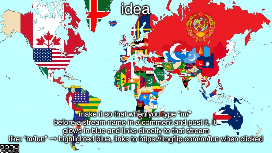 2274 world map | idea; make it so that when you type “m/“ 
before a stream name in a comment and post it, it 
glows in blue and links directly to that stream

like: “m/fun” → highlighted blue, links to https://imgflip.com/m/fun when clicked | image tagged in 2274 world map | made w/ Imgflip meme maker