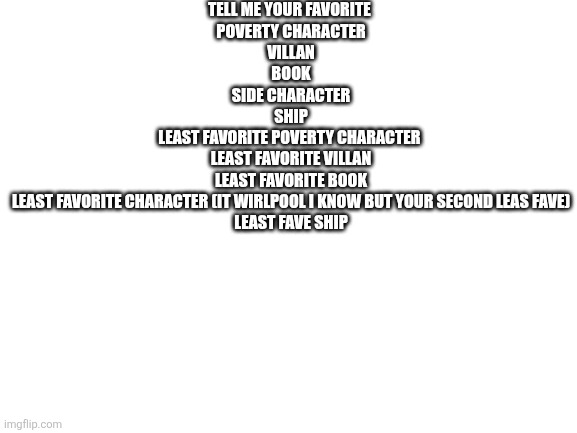 Blank White Template | TELL ME YOUR FAVORITE 
POVERTY CHARACTER
VILLAN
BOOK
SIDE CHARACTER
SHIP
LEAST FAVORITE POVERTY CHARACTER 
LEAST FAVORITE VILLAN
LEAST FAVORITE BOOK
LEAST FAVORITE CHARACTER (IT WIRLPOOL I KNOW BUT YOUR SECOND LEAS FAVE)
LEAST FAVE SHIP | image tagged in blank white template | made w/ Imgflip meme maker