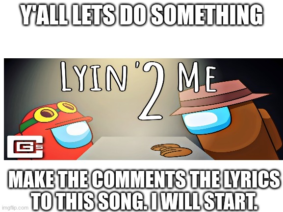 Blank White Template | Y'ALL LETS DO SOMETHING; MAKE THE COMMENTS THE LYRICS TO THIS SONG. I WILL START. | image tagged in blank white template | made w/ Imgflip meme maker