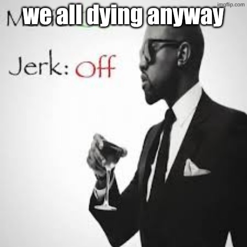 Music: On Jerk: Off | we all dying anyway | image tagged in music on jerk off | made w/ Imgflip meme maker
