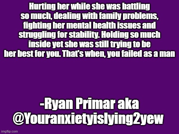 Hurting her while she was battling so much, dealing with family problems, fighting her mental health issues and struggling for stability. Holding so much inside yet she was still trying to be her best for you. That's when, you failed as a man; -Ryan Primar aka @Youranxietyislying2yew | made w/ Imgflip meme maker