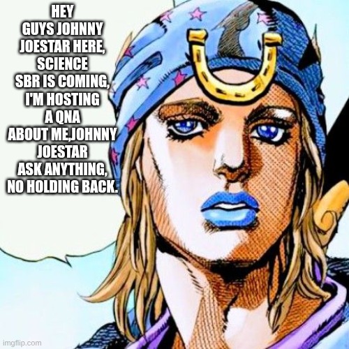since sbr is coming soon, I got Johnny joestar to do a qna staring him, ask him anything | HEY GUYS JOHNNY JOESTAR HERE, SCIENCE SBR IS COMING, I'M HOSTING A QNA ABOUT ME,JOHNNY JOESTAR ASK ANYTHING, NO HOLDING BACK. | image tagged in johnny speaking,jojo's bizarre adventure | made w/ Imgflip meme maker
