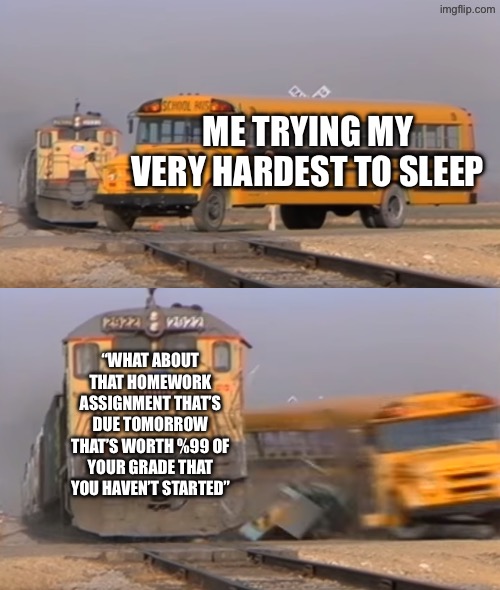 A train hitting a school bus | ME TRYING MY VERY HARDEST TO SLEEP; “WHAT ABOUT THAT HOMEWORK ASSIGNMENT THAT’S DUE TOMORROW THAT’S WORTH %99 OF YOUR GRADE THAT YOU HAVEN’T STARTED” | image tagged in a train hitting a school bus | made w/ Imgflip meme maker
