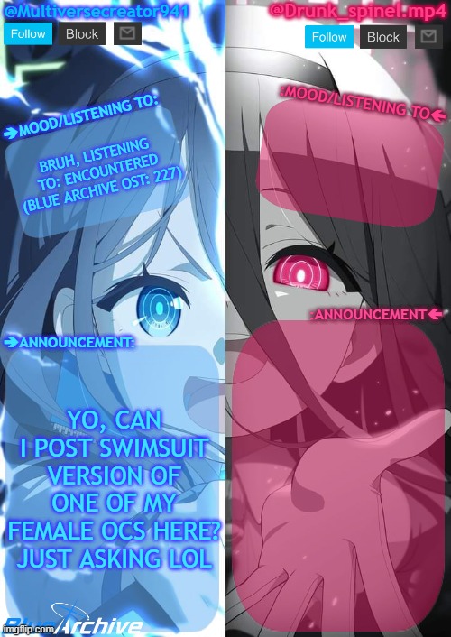 just asking lol | BRUH, LISTENING TO: ENCOUNTERED (BLUE ARCHIVE OST: 227); YO, CAN I POST SWIMSUIT VERSION OF ONE OF MY FEMALE OCS HERE? JUST ASKING LOL | image tagged in spinel and mc941 shared announcement template | made w/ Imgflip meme maker