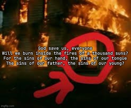 Man writing in burning house | God save us, everyone
Will we burn inside the fires of a thousand suns?
For the sins of our hand, the sins of our tongue
The sins of our father, the sins of our young? | image tagged in man writing in burning house | made w/ Imgflip meme maker
