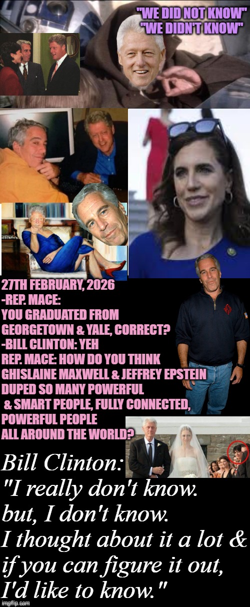 RHODES SCHOLAR DUPED ! Wants someone to FIND OUT HOW Maxwell & Epstein did it. | "WE DID NOT KNOW"
"WE DIDN'T KNOW"; 27TH FEBRUARY, 2026
-REP. MACE: 
YOU GRADUATED FROM 
GEORGETOWN & YALE, CORRECT?
-BILL CLINTON: YEH
REP. MACE: HOW DO YOU THINK 
GHISLAINE MAXWELL & JEFFREY EPSTEIN 
DUPED SO MANY POWERFUL
 & SMART PEOPLE, FULLY CONNECTED, 
POWERFUL PEOPLE 
ALL AROUND THE WORLD? Bill Clinton:
"I really don't know.
but, I don't know.
I thought about it a lot &
if you can figure it out,
I'd like to know." | image tagged in jeffrey epstein,maxwell,bill clinton,chelsea clinton,crooked hillary,trump | made w/ Imgflip meme maker