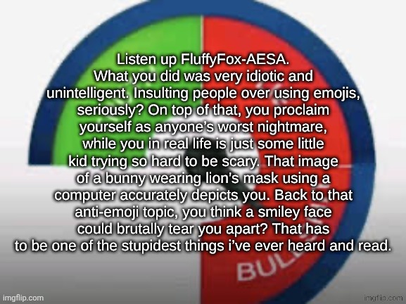 Bullshit Buzzer!!!! | Listen up FluffyFox-AESA.
What you did was very idiotic and unintelligent. Insulting people over using emojis, seriously? On top of that, you proclaim yourself as anyone’s worst nightmare, while you in real life is just some little kid trying so hard to be scary. That image of a bunny wearing lion’s mask using a computer accurately depicts you. Back to that anti-emoji topic, you think a smiley face could brutally tear you apart? That has to be one of the stupidest things i’ve ever heard and read. | image tagged in bullshit buzzer | made w/ Imgflip meme maker