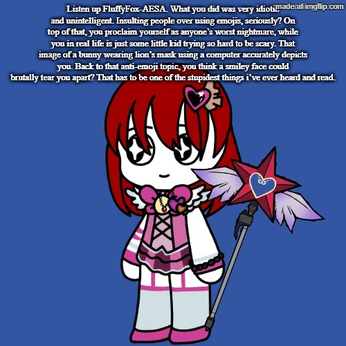 Listen up FluffyFox-AESA. What you did was very idiotic and unintelligent. Insulting people over using emojis, seriously? On top | Listen up FluffyFox-AESA. What you did was very idiotic and unintelligent. Insulting people over using emojis, seriously? On top of that, you proclaim yourself as anyone’s worst nightmare, while you in real life is just some little kid trying so hard to be scary. That image of a bunny wearing lion’s mask using a computer accurately depicts you. Back to that anti-emoji topic, you think a smiley face could brutally tear you apart? That has to be one of the stupidest things i’ve ever heard and read. | image tagged in lobotomy corp dragnoc queen of hatred e g o | made w/ Imgflip meme maker