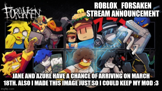 Roblox_Forsaken stream announcement template | ROBLOX_FORSAKEN STREAM ANNOUNCEMENT; JANE AND AZURE HAVE A CHANCE OF ARRIVING ON MARCH 18TH. ALSO I MADE THIS IMAGE JUST SO I COULD KEEP MY MOD :3 | image tagged in roblox_forsaken stream announcement template | made w/ Imgflip meme maker