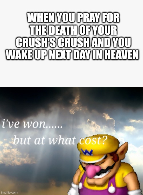 Die | WHEN YOU PRAY FOR THE DEATH OF YOUR CRUSH'S CRUSH AND YOU WAKE UP NEXT DAY IN HEAVEN | image tagged in i've won but at what cost,crush | made w/ Imgflip meme maker