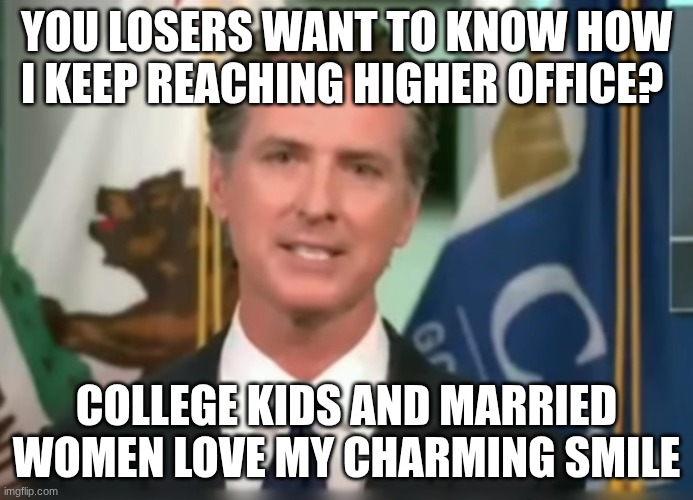 Gavin Newsom Dictator | YOU LOSERS WANT TO KNOW HOW I KEEP REACHING HIGHER OFFICE? COLLEGE KIDS AND MARRIED WOMEN LOVE MY CHARMING SMILE | image tagged in gavin newsom dictator | made w/ Imgflip meme maker