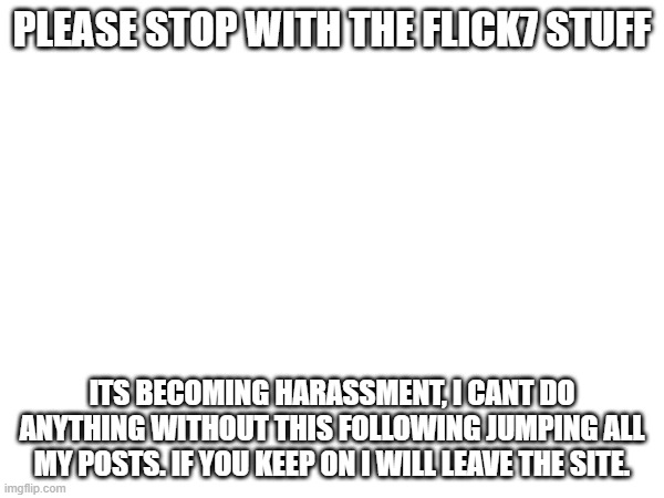 really, please stop, this is becoming unfair, even my fun stream posts get flooded with mad msmg users | PLEASE STOP WITH THE FLICK7 STUFF; ITS BECOMING HARASSMENT, I CANT DO ANYTHING WITHOUT THIS FOLLOWING JUMPING ALL MY POSTS. IF YOU KEEP ON I WILL LEAVE THE SITE. | image tagged in serious | made w/ Imgflip meme maker